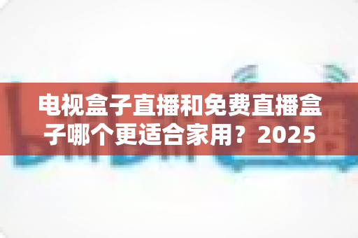 电视盒子直播和免费直播盒子哪个更适合家用？2025年家庭用户选购终极指南