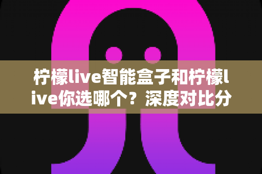 柠檬live智能盒子和柠檬live你选哪个？深度对比分析帮你找到最适合的观影方案