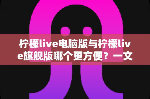 柠檬live电脑版与柠檬live旗舰版哪个更方便?一文读懂两大版本差异与选择建议 柠檬live电脑版与柠檬live旗舰版哪个更方便?一文读懂两大版本差异与选择建议