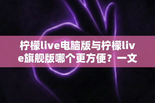 柠檬live电脑版与柠檬live旗舰版哪个更方便？一文读懂两大版本差异与选择建议