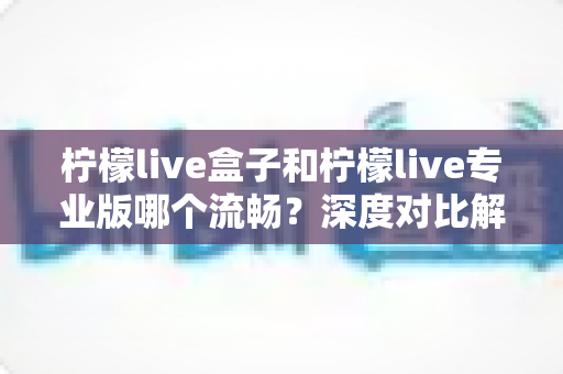 柠檬live盒子和柠檬live专业版哪个流畅？深度对比解析助你选出最佳版本