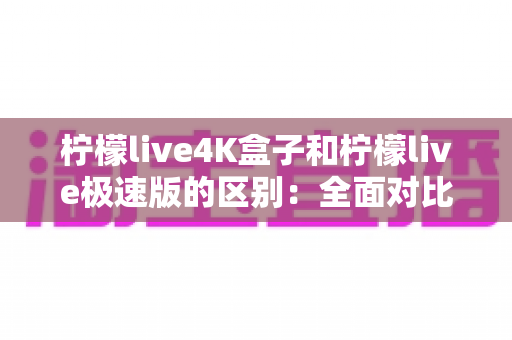 柠檬live4K盒子和柠檬live极速版的区别:全面对比评测,帮你选对最适合的版本 柠檬live4K盒子和柠檬live极速版的区别:全面对比评测,帮你选对最适合的版本