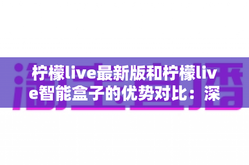 柠檬live最新版和柠檬live智能盒子的优势对比：深度解析助您找到最适合的直播观影方案