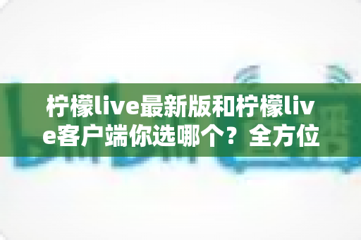 柠檬live最新版和柠檬live客户端你选哪个？全方位对比分析助你做出最佳选择