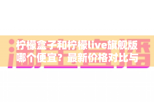 柠檬盒子和柠檬live旗舰版哪个便宜？最新价格对比与高性价比选购全攻略