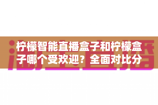 柠檬智能直播盒子和柠檬盒子哪个受欢迎？全面对比分析助你做出明智选择