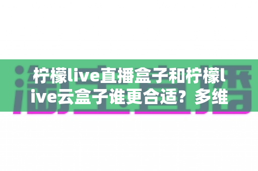 柠檬live直播盒子和柠檬live云盒子谁更合适？多维度深度对比帮你找到理想之选