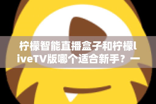 柠檬智能直播盒子和柠檬liveTV版哪个适合新手？一篇文章帮你彻底搞懂选购难题