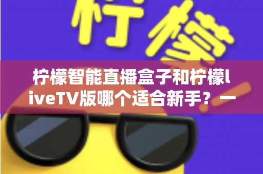 柠檬智能直播盒子和柠檬liveTV版哪个适合新手？一篇文章帮你彻底搞懂选购难题