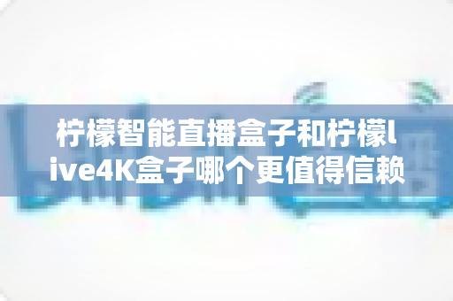 柠檬智能直播盒子和柠檬live4K盒子哪个更值得信赖？2025年深度对比评测与避坑选购指南