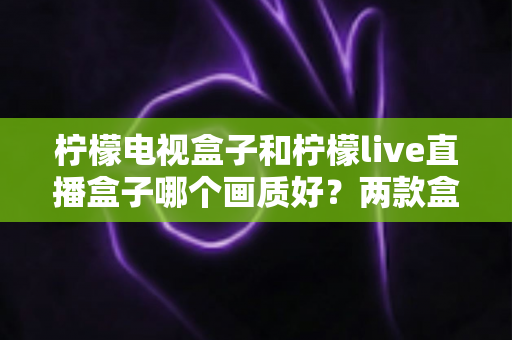 柠檬电视盒子和柠檬live直播盒子哪个画质好？两款盒子画质深度对比与实用选购指南