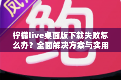 柠檬live桌面版下载失败怎么办?全面解决方案与实用排查指南 柠檬live桌面版下载失败怎么办?全面解决方案与实用排查指南