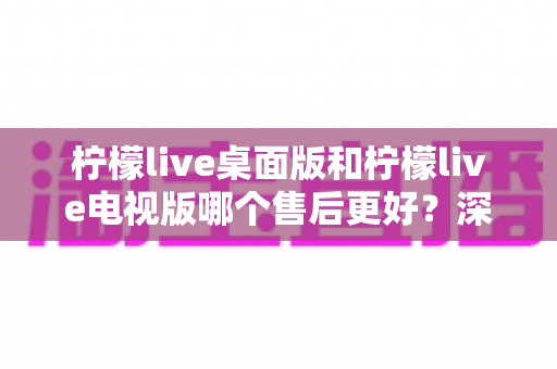 柠檬live桌面版和柠檬live电视版哪个售后更好？深度对比分析与选择避坑指南