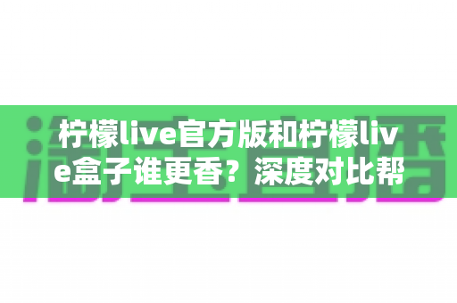 柠檬live官方版和柠檬live盒子谁更香？深度对比帮你一次选对版本