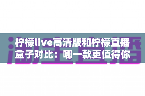 柠檬live高清版和柠檬直播盒子对比：哪一款更值得你选择？全面评测与选购指南