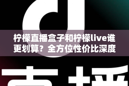 柠檬直播盒子和柠檬live谁更划算？全方位性价比深度对比与实用选购指南