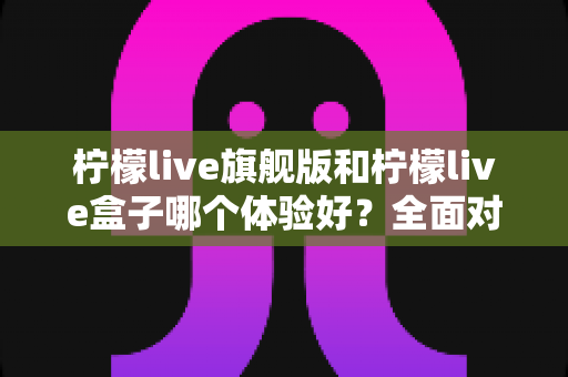 柠檬live旗舰版和柠檬live盒子哪个体验好?全面对比评测帮你选出最适合的那一款 柠檬live旗舰版和柠檬live盒子哪个体验好?全面对比评测帮你选出最适合的那一款