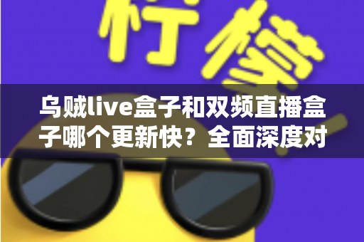 乌贼live盒子和双频直播盒子哪个更新快？全面深度对比解析，帮你选对不踩坑