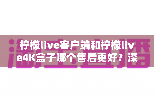 柠檬live客户端和柠檬live4K盒子哪个售后更好？深度对比帮你选对产品