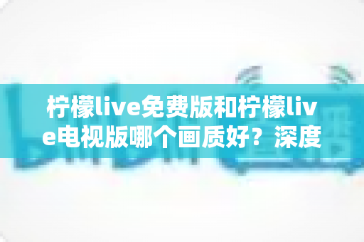 柠檬live免费版和柠檬live电视版哪个画质好？深度对比解析与画质优化全攻略