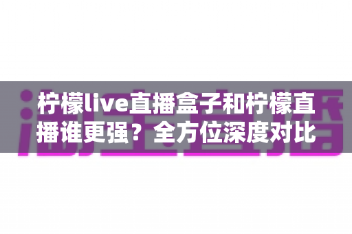 柠檬live直播盒子和柠檬直播谁更强？全方位深度对比评测，帮你找到最适合的直播观看方案
