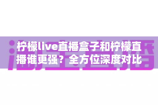 柠檬live直播盒子和柠檬直播谁更强？全方位深度对比评测，帮你找到最适合的直播观看方案