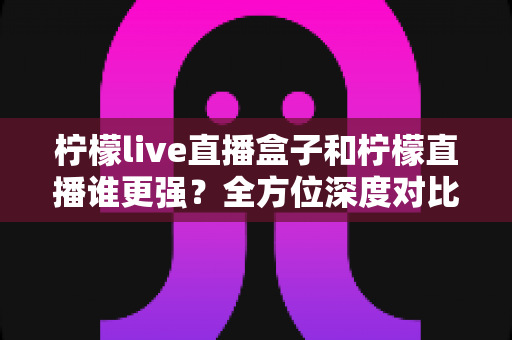柠檬live直播盒子和柠檬直播谁更强？全方位深度对比评测，帮你找到最适合的直播观看方案