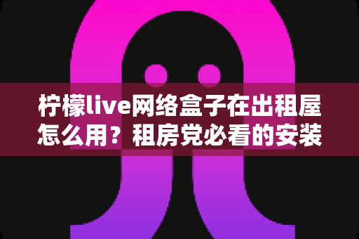 柠檬live网络盒子在出租屋怎么用？租房党必看的安装设置与实用全攻略