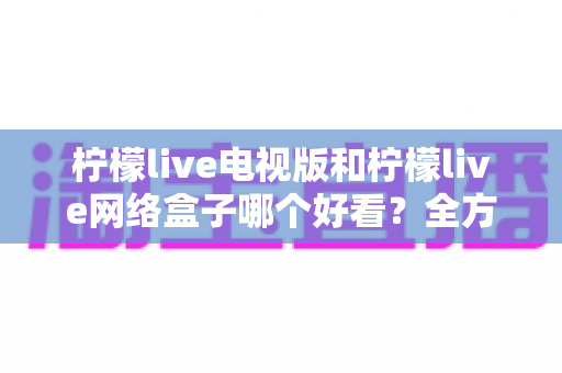 柠檬live电视版和柠檬live网络盒子哪个好看?全方位对比评测助你选出理想观影方案 柠檬live电视版和柠檬live网络盒子哪个好看?全方位对比评测助你选出理想观影方案