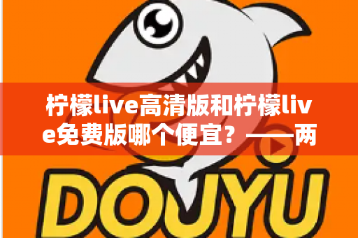 柠檬live高清版和柠檬live免费版哪个便宜?——两版本价格与价值全面对比,帮你选对版本不花冤枉钱 柠檬live高清版和柠檬live免费版哪个便宜?——两版本价格与价值全面对比,帮你选对版本不花冤枉钱