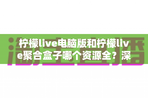 柠檬live电脑版和柠檬live聚合盒子哪个资源全?深度对比帮你选对观影神器 柠檬live电脑版和柠檬live聚合盒子哪个资源全?深度对比帮你选对观影神器