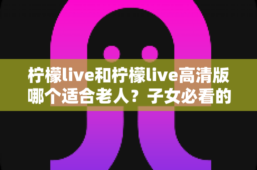 柠檬live和柠檬live高清版哪个适合老人？子女必看的贴心选购指南