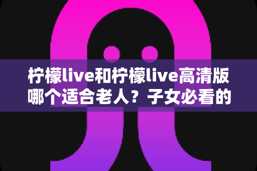 柠檬live和柠檬live高清版哪个适合老人？子女必看的贴心选购指南