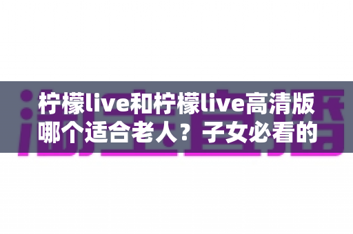 柠檬live和柠檬live高清版哪个适合老人？子女必看的贴心选购指南