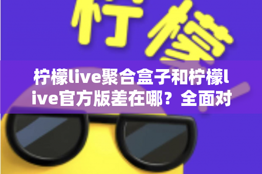 柠檬live聚合盒子和柠檬live官方版差在哪？全面对比解析助你选对版本