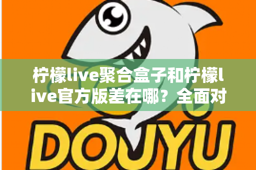 柠檬live聚合盒子和柠檬live官方版差在哪？全面对比解析助你选对版本