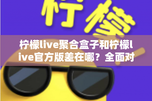 柠檬live聚合盒子和柠檬live官方版差在哪？全面对比解析助你选对版本