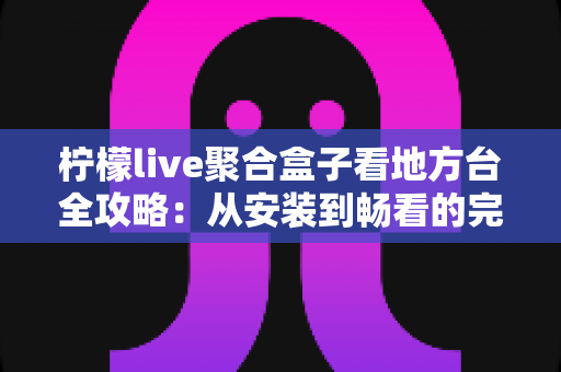 柠檬live聚合盒子看地方台全攻略：从安装到畅看的完整实用指南
