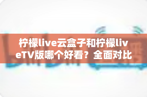 柠檬live云盒子和柠檬liveTV版哪个好看？全面对比评测帮你一次选对版本