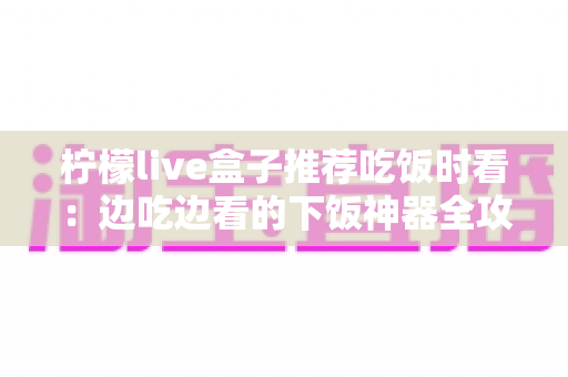 柠檬live盒子推荐吃饭时看:边吃边看的下饭神器全攻略 柠檬live盒子推荐吃饭时看:边吃边看的下饭神器全攻略