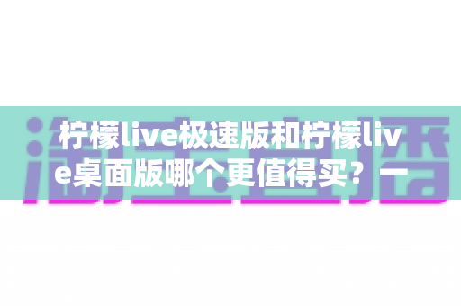 柠檬live极速版和柠檬live桌面版哪个更值得买?一文看懂差异,选对版本不花冤枉钱 柠檬live极速版和柠檬live桌面版哪个更值得买?一文看懂差异,选对版本不花冤枉钱