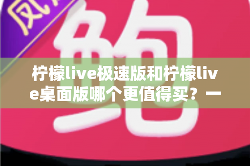 柠檬live极速版和柠檬live桌面版哪个更值得买?一文看懂差异,选对版本不花冤枉钱 柠檬live极速版和柠檬live桌面版哪个更值得买?一文看懂差异,选对版本不花冤枉钱