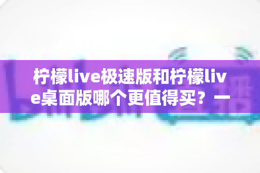柠檬live极速版和柠檬live桌面版哪个更值得买？一文看懂差异，选对版本不花冤枉钱