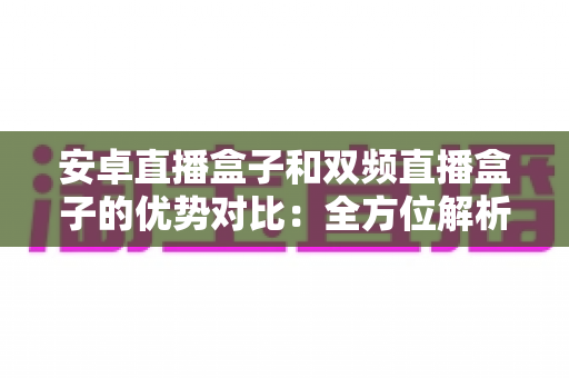 安卓直播盒子和双频直播盒子的优势对比：全方位解析助你选购理想的家庭直播设备