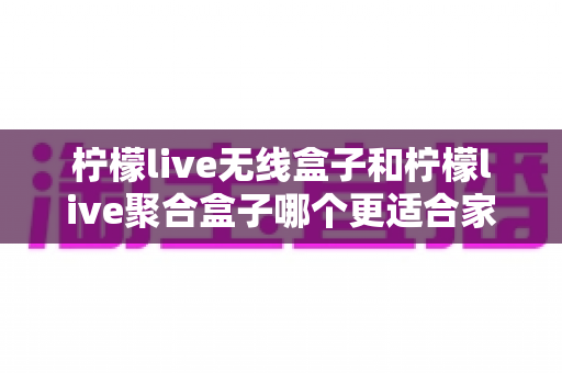 柠檬live无线盒子和柠檬live聚合盒子哪个更适合家用?深度对比评测助你轻松选购 柠檬live无线盒子和柠檬live聚合盒子哪个更适合家用?深度对比评测助你轻松选购