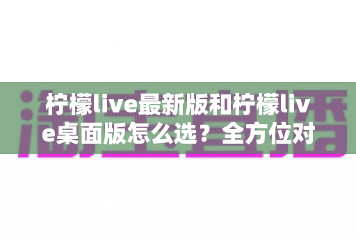柠檬live最新版和柠檬live桌面版怎么选?全方位对比指南帮你找到最适合自己的版本 柠檬live最新版和柠檬live桌面版怎么选?全方位对比指南帮你找到最适合自己的版本