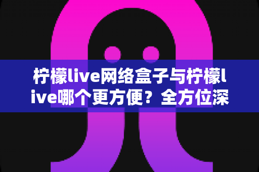 柠檬live网络盒子与柠檬live哪个更方便?全方位深度对比帮你选出最佳观影方案 柠檬live网络盒子与柠檬live哪个更方便?全方位深度对比帮你选出最佳观影方案