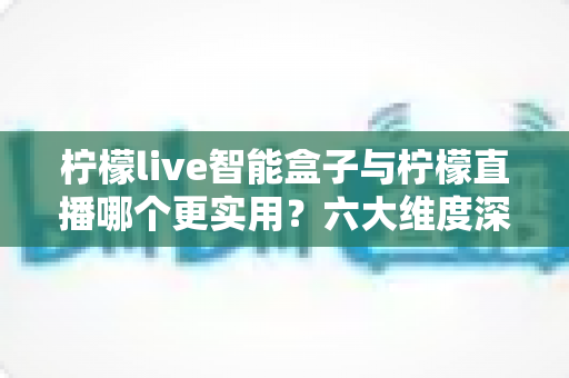 柠檬live智能盒子与柠檬直播哪个更实用？六大维度深度对比+场景化选购指南，看完不再纠结