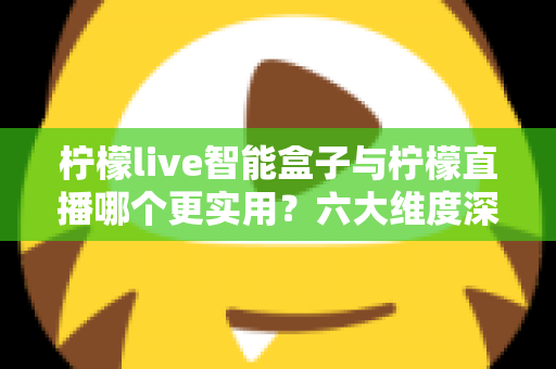 柠檬live智能盒子与柠檬直播哪个更实用？六大维度深度对比+场景化选购指南，看完不再纠结