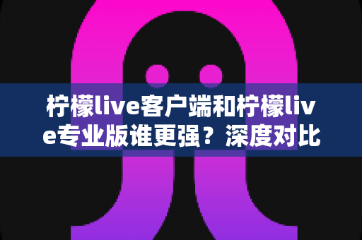 柠檬live客户端和柠檬live专业版谁更强？深度对比分析助你选出最适合的版本